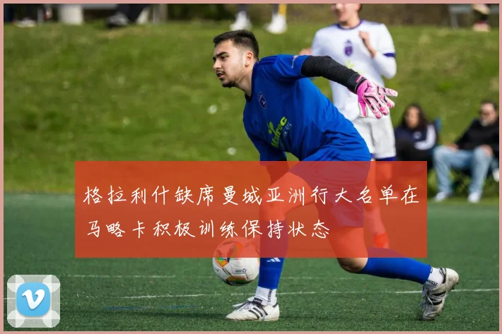 格拉利什缺席曼城亚洲行大名单在马略卡积极训练保持状态