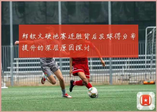 郑钦文硬地赛连胜背后发球得分率提升的深层原因探讨