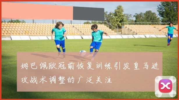 姆巴佩欧冠前恢复训练引发皇马进攻战术调整的广泛关注
